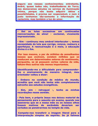 seguro aos nossos conhecimentos; entretanto,
André, quase todos nós, trabalhadores da Terra,
nos demoramos séculos no serviço de iluminação
íntima, porque não basta adquirir idéias e
possibilidades, é preciso ser responsável, e nem é
justo tenhamos tão-somente a informação do
raciocínio, mas também a luz do amor.




- Daí as lutas sucessivas em continuadas
reencarnações da alma! - exclamei, vivamente
impressionado.

- Sim - continuou meu amável interlocutor -, temos
necessidade da luta que corrige, renova, restaura e
aperfeiçoa. A reencarnação é o meio, a educação
divina é o fim.

 Por isso mesmo, a par de milhões de semelhantes
nossos que evolvem, existem milhões que se
reeducam em determinados setores do sentimento,
porquanto, se já possuem certos valores da vida,
faltam-lhes outros não menos importantes.

Identificando-me a dificuldade para compreender-
lhe o ensinamento de maneira integral, meu
orientador voltou a dizer:

- Embora na condição de médico do mundo,
acredito que você não tenha sido completamente
estranho aos estudos evangélicos.

- Sim, sim - retruquei       -,   tenho   as   minhas
recordações nesse sentido.

- Pois bem, o próprio Jesus nos deixou material de
pensamento para o assunto em exame, quando nos
asseverou que se a nossa mão ou os nossos olhos
fossem motivos de escândalo deveriam ser
cortados ao penetrarmos no templo da vida.

 Compete-nos transferir a imagem literal para a
interpretação simples do espírito. Se já falimos
 