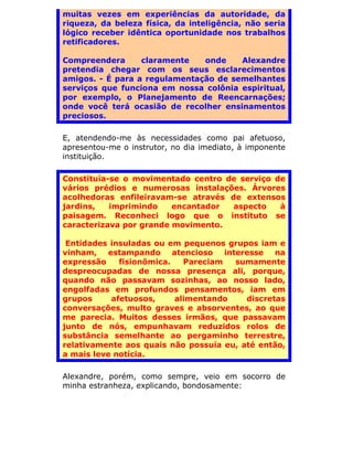 muitas vezes em experiências da autoridade, da
riqueza, da beleza física, da inteligência, não seria
lógico receber idêntica oportunidade nos trabalhos
retificadores.

Compreendera      claramente   onde    Alexandre
pretendia chegar com os seus esclarecimentos
amigos. - É para a regulamentação de semelhantes
serviços que funciona em nossa colônia espiritual,
por exemplo, o Planejamento de Reencarnações;
onde você terá ocasião de recolher ensinamentos
preciosos.

E, atendendo-me às necessidades como pai afetuoso,
apresentou-me o instrutor, no dia imediato, à imponente
instituição.

Constituía-se o movimentado centro de serviço de
vários prédios e numerosas instalações. Árvores
acolhedoras enfileiravam-se através de extensos
jardins,   imprimindo    encantador  aspecto   à
paisagem. Reconheci logo que o instituto se
caracterizava por grande movimento.

 Entidades insuladas ou em pequenos grupos iam e
vinham, estampando atencioso interesse na
expressão    fisionômica.   Pareciam  sumamente
despreocupadas de nossa presença ali, porque,
quando não passavam sozinhas, ao nosso lado,
engolfadas em profundos pensamentos, iam em
grupos     afetuosos,     alimentando    discretas
conversações, multo graves e absorventes, ao que
me parecia. Muitos desses irmãos, que passavam
junto de nós, empunhavam reduzidos rolos de
substância semelhante ao pergaminho terrestre,
relativamente aos quais não possuía eu, até então,
a mais leve notícia.

Alexandre, porém, como sempre, veio em socorro de
minha estranheza, explicando, bondosamente:
 
