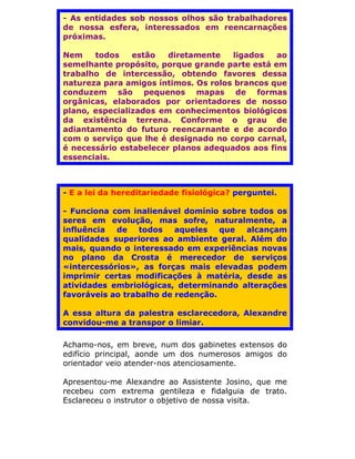 - As entidades sob nossos olhos são trabalhadores
de nossa esfera, interessados em reencarnações
próximas.

Nem    todos    estão   diretamente   ligados   ao
semelhante propósito, porque grande parte está em
trabalho de intercessão, obtendo favores dessa
natureza para amigos íntimos. Os rolos brancos que
conduzem são pequenos mapas de formas
orgânicas, elaborados por orientadores de nosso
plano, especializados em conhecimentos biológicos
da existência terrena. Conforme o grau de
adiantamento do futuro reencarnante e de acordo
com o serviço que lhe é designado no corpo carnal,
é necessário estabelecer planos adequados aos fins
essenciais.



- E a lei da hereditariedade fisiológica? perguntei.

- Funciona com inalienável domínio sobre todos os
seres em evolução, mas sofre, naturalmente, a
influência  de    todos   aqueles   que alcançam
qualidades superiores ao ambiente geral. Além do
mais, quando o interessado em experiências novas
no plano da Crosta é merecedor de serviços
«intercessórios», as forças mais elevadas podem
imprimir certas modificações à matéria, desde as
atividades embriológicas, determinando alterações
favoráveis ao trabalho de redenção.

A essa altura da palestra esclarecedora, Alexandre
convidou-me a transpor o limiar.

Achamo-nos, em breve, num dos gabinetes extensos do
edifício principal, aonde um dos numerosos amigos do
orientador veio atender-nos atenciosamente.

Apresentou-me Alexandre ao Assistente Josino, que me
recebeu com extrema gentileza e fidalguia de trato.
Esclareceu o instrutor o objetivo de nossa visita.
 
