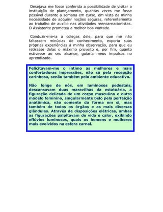 Desejava me fosse conferida a possibilidade de visitar a
instituição de planejamento, quantas vezes me fosse
possível durante a semana em curso, em vista da minha
necessidade de adquirir noções seguras, referentemente
ao trabalho de auxílio nas atividades reencarnacionistas.
O Assistente prometeu a melhor boa vontade.

 Conduzir-me-ia a colegas dele, para que me não
faltassem minúcias de conhecimento, exporia suas
próprias experiências à minha observação, para que eu
retirasse delas o máximo proveito e, por fim, quanto
estivesse ao seu alcance, guiaria meus impulsos no
aprendizado.

Felicitavam-me o íntimo as melhores e mais
confortadoras impressões, não só pela recepção
carinhosa, senão também pelo ambiente educativo.

Não longe de nós, em luminosos pedestais,
descansavam duas maravilhas da estatuária, a
figuração delicada de um corpo masculino e outro
modelo feminino, singularmente belo pela perfeição
anatômica, não somente da forma em si, mas
também de todos os órgãos e as mais diversas
glândulas. Através de disposições elétricas, ambas
as figurações palpitavam de vida e calor, exibindo
eflúvios luminosos, quais os homens e mulheres
mais evolvidos na esfera carnal.
 