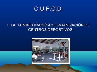 C.U.F.C.D.
• LA ADMINISTRACIÓN Y ORGANIZACIÓN DE
CENTROS DEPORTIVOS

 