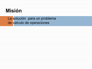 Misión
La solución para un problema
de calculo de operaciones
 