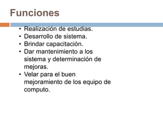Funciones
 • Realización de estudias.
 • Desarrollo de sistema.
 • Brindar capacitación.
 • Dar mantenimiento a los
   sistema y determinación de
   mejoras.
 • Velar para el buen
   mejoramiento de los equipo de
   computo.
 