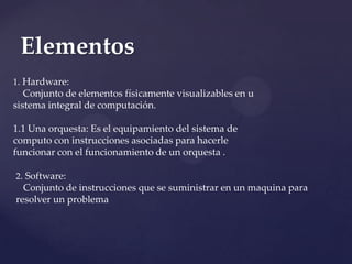 Elementos
1. Hardware:
   Conjunto de elementos físicamente visualizables en u
sistema integral de computación.

1.1 Una orquesta: Es el equipamiento del sistema de
computo con instrucciones asociadas para hacerle
funcionar con el funcionamiento de un orquesta .

2. Software:
  Conjunto de instrucciones que se suministrar en un maquina para
resolver un problema
 