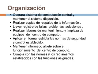 Organización
• Operara sistema de computación central y
  mantener el sistema disponible.
• Realizar copias de respaldo de la información .
• Llevar registro de fallas ,problemas ,soluciones .
• Realizar labores de mantenimiento y limpieza de
  equipos de l centro de computo .
• Aplicar en forma estricta las normas de seguridad
  y control establecido.
• Mantener informado al jefe sobre el
  funcionamiento del centro de computo.
• Cumplir con las normas y los reglamentos
  establecidos con las funciones asignadas.
 