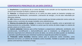 COMPONENTES PRINCIPALES DE UN DATA CENTER (I)
1.- Arquitectura: La arquitectura de un centro de datos ha de coincidir con los requisitos de altura y
anchura que necesitan los Racks y sistemas de cableado.
2.- Potencia: La infraestructura eléctrica en un centro de datos puede ser bastante compleja con
características de distribución, conmutación y derivación de energía, y ha de estar redundada por
diferentes sistemas
3.- UPS: Sistemas de fuente de alimentación ininterrumpida que brindan protección contra cortes de
energía cortos y suministro de energía inestable como sobretensiones.
4.- Sistemas de producción de energía: Un sistema de energía de respaldo, como un generador con
almacenamiento de combustible. También es común que los centros de datos tengan un sistema de
paneles solares en el techo o cerca.
5.- Control ambiental: Sistemas para enfriar hardware y proporcionar calefacción, ventilación, aire
acondicionado, humidificación y deshumidificación para la instalación. La refrigeración es un
elemento importante de la eficiencia del centro de datos. Los centros de datos pueden ser diseñados
y operados específicamente para minimizar la potencia requerida para enfriar los equipos.
6.- Protección contra incendios: Sistemas activos para la protección contra incendios, como
detectores de humo y un sistema de rociadores contra incendios. También se pueden usar sistemas
pasivos como barreras resistentes al fuego.
SJM Computación 4.0 13
 
