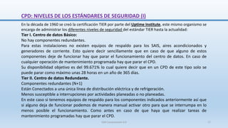 CPD: NIVELES DE LOS ESTÁNDARES DE SEGURIDAD (I)
En la década de 1960 se creó la certificación TIER por parte del Uptime Institute, este mismo organismo se
encarga de administrar los diferentes niveles de seguridad del estándar TIER hasta la actualidad:
Tier I. Centro de datos Básico:
No hay componentes redundantes.
Para estas instalaciones no existen equipos de respaldo para los SAIS, aires acondicionados y
generadores de corriente. Esto quiere decir sencillamente que en caso de que alguno de estos
componentes deje de funcionar hay que parar el funcionamiento del centro de datos. En caso de
cualquier operación de mantenimiento programada hay que parar el CPD.
Su disponibilidad objetivo es del 99.671% lo cual quiere decir que en un CPD de este tipo solo se
puede parar como máximo unas 28 horas en un año de 365 días.
Tier II. Centro de datos Redundante.
Componentes redundantes (N+1)
Están Conectados a una única línea de distribución eléctrica y de refrigeración.
Menos susceptible a interrupciones por actividades planeadas o no planeadas.
En este caso si tenemos equipos de respaldo para los componentes indicados anteriormente así que
si alguno deja de funcionar podemos de manera manual activar otro para que se interrumpa en lo
menos posible el funcionamiento. Como antes en caso de que haya que realizar tareas de
mantenimiento programadas hay que parar el CPD.
SJM Computación 4.0 17
 
