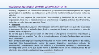 REQUISITOS QUE DEBEN CUMPLIR LOS DATA CENTER (II)
solidas y competentes. La funcionalidad del servicio y satisfacción del cliente dependen en un gran
porcentaje de la calidad de sus instalaciones y del correcto mantenimiento, aumentando incluso su
vida útil.
Es decir, de esto depende la conectividad, disponibilidad y flexibilidad de los datos de una
organización. Para ello, se necesita mantener una eficiencia energética, sistemas de enfriamientos,
redundancia en los sistemas, seguridad física…
4.- Seguridad
Las redes, infraestructuras, equipos informáticos de los Centros de Datos tienen que estar asegurados
y redundados. En ellos se alojan los datos de otras empresas por lo que se encuentran en el punto de
mira en temas de seguridad.
Es por ello que la estrategia que usen en este tema es vital para la contratación, implantación y
satisfacción con sus servicios. Para ello, se recomiendan unos principios fundamentales que mejora
estas condiciones.
Estos principios son: Segregación (compartir recursos con mayor control de los permisos de acceso),
seguridad física (videovigilancia, control de acceso, dispositivos biométricos, métodos de
refrigeración), independencia (entre los servicios y la institución reguladora y administrativa),
ciberseguridad (punto clave que ayuda incluso a detectar señales en las infraestructuras de los
clientes) y alineación (requisitos internos y necesidades de clientes).
SJM Computación 4.0 23
 
