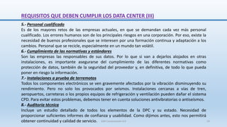 REQUISITOS QUE DEBEN CUMPLIR LOS DATA CENTER (III)
5.- Personal cualificado
Es de los mayores retos de las empresas actuales, en que se demandan cada vez más personal
cualificado. Los errores humanos son de los principales riesgos en una corporación. Por eso, existe la
necesidad de buenos profesionales que se interesen por una formación continua y adaptación a los
cambios. Personal que se recicle, especialmente en un mundo tan volátil.
6.- Cumplimiento de las normativas y estándares
Son las empresas las responsables de sus datos. Por lo que si van a dejarlos alojados en otras
instalaciones, es importante asegurarse del cumplimiento de las diferentes normativas como
protección de datos, también de la seguridad del proveedor y, en definitiva, de todo lo que pueda
poner en riesgo la información.
7.- Instalaciones a prueba de terremotos
Todos los componentes electrónicos se ven gravemente afectados por la vibración disminuyendo su
rendimiento. Pero no solo los provocados por seísmos. Instalaciones cercanas a vías de tren,
aeropuertos, carreteras o los propios equipos de refrigeración y ventilación pueden dañar el sistema
CPD. Para evitar estos problemas, debemos tener en cuenta soluciones antivibratorias o antiseísmos.
8.- Auditoría técnica
Incluye un estudio detallado de todos los elementos de la DPC y su estado. Necesidad de
proporcionar suficientes informes de confianza y usabilidad. Como dijimos antes, esto nos permitirá
obtener continuidad y calidad de servicio. SJM Computación 4.0 24
 