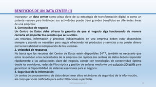BENEFICIOS DE UN DATA CENTER (I)
Incorporar un data center como pieza clave de su estrategia de transformación digital o como un
potente recurso para fortalecer sus actividades puede traer grandes beneficios en diferentes áreas
de una empresa:
1. Continuidad de negocio
Un Centro de Datos debe ofrecer la garantía de que el negocio siga funcionando de manera
correcta sin importar los eventos que se susciten.
Los recursos, información y procesos indispensables en una empresa deben estar disponibles
siempre y cuando se necesiten para seguir ofreciendo los productos o servicios y no perder dinero
por la inestabilidad o indisposición de los sistemas.
2. Velocidad de respuesta
No basta que los recursos del Centro de Datos estén disponibles 24*7, también es necesario que
estos respondan a las necesidades de la empresa con rapidez.Los centros de datos deben responder
rápidamente a las aplicaciones clave del negocio, contar con tecnologías de conectividad óptima
desde los servidores, redes de Fibra óptica y gestión de enlaces mediante una solución SD-WAN para
garantizar la disponibilidad de sistemas esenciales para el negocio.
3. Seguridad de la información
Un centro de procesamiento de datos debe tener altos estándares de seguridad de la información,
así como personal calificado para evitar filtraciones o pérdidas.
SJM Computación 4.0 25
 