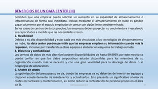 BENEFICIOS DE UN DATA CENTER (III)
permiten que una empresa pueda solicitar un aumento en su capacidad de almacenamiento o
infraestructura de forma casi inmediata, incluso mediante el almacenamiento en nube es posible
pagar solamente por el espacio empleado sin contar con algún límite predeterminado.
En los casos de centros de datos propios, las empresas deben proyectar su crecimiento e ir escalando
sus capacidades a medida que las necesidades crecen.
7. Flexibilidad
Debido a su alta disponibilidad y estar cada vez más vinculados a las tecnologías de almacenamiento
en nube, los data center pueden permitir que las empresas empleen su información cuando más la
requieran, inclusive por transferirla a otros equipos o elaborar un esquema de trabajo remoto.
8. Eficiencia y confiabilidad
Los centros de datos de más alto nivel poseen disponibilidades de hasta 99.995% por este motivo se
puede confiar en que los datos corporativos estarán disponibles para los miembros de su
organización cuando más lo necesite y con una gran velocidad para la descarga de datos o el
despliegue de aplicaciones.
9. Ahorro de costos
La optimización del presupuesto se da, donde las empresas ya no deberían de invertir en equipos y
disponer constantemente de mantenerlos y actualizarlos. Esto presenta un significativo ahorro de
costes en hardware y mantenimiento, así como reducir la contratación de personal propio en el área
de TI. SJM Computación 4.0 27
 