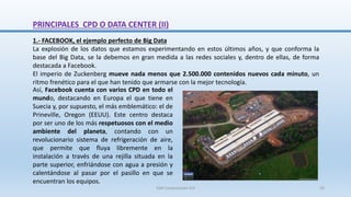 1.- FACEBOOK, el ejemplo perfecto de Big Data
La explosión de los datos que estamos experimentando en estos últimos años, y que conforma la
base del Big Data, se la debemos en gran medida a las redes sociales y, dentro de ellas, de forma
destacada a Facebook.
El imperio de Zuckenberg mueve nada menos que 2.500.000 contenidos nuevos cada minuto, un
ritmo frenético para el que han tenido que armarse con la mejor tecnología.
Así, Facebook cuenta con varios CPD en todo el
mundo, destacando en Europa el que tiene en
Suecia y, por supuesto, el más emblemático: el de
Prineville, Oregon (EEUU). Este centro destaca
por ser uno de los más respetuosos con el medio
ambiente del planeta, contando con un
revolucionario sistema de refrigeración de aire,
que permite que fluya libremente en la
instalación a través de una rejilla situada en la
parte superior, enfriándose con agua a presión y
calentándose al pasar por el pasillo en que se
encuentran los equipos.
PRINCIPALES CPD O DATA CENTER (II)
SJM Computación 4.0 29
 