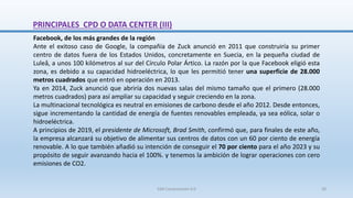 Facebook, de los más grandes de la región
Ante el exitoso caso de Google, la compañía de Zuck anunció en 2011 que construiría su primer
centro de datos fuera de los Estados Unidos, concretamente en Suecia, en la pequeña ciudad de
Luleå, a unos 100 kilómetros al sur del Círculo Polar Ártico. La razón por la que Facebook eligió esta
zona, es debido a su capacidad hidroeléctrica, lo que les permitió tener una superficie de 28.000
metros cuadrados que entró en operación en 2013.
Ya en 2014, Zuck anunció que abriría dos nuevas salas del mismo tamaño que el primero (28.000
metros cuadrados) para así ampliar su capacidad y seguir creciendo en la zona.
La multinacional tecnológica es neutral en emisiones de carbono desde el año 2012. Desde entonces,
sigue incrementando la cantidad de energía de fuentes renovables empleada, ya sea eólica, solar o
hidroeléctrica.
A principios de 2019, el presidente de Microsoft, Brad Smith, confirmó que, para finales de este año,
la empresa alcanzará su objetivo de alimentar sus centros de datos con un 60 por ciento de energía
renovable. A lo que también añadió su intención de conseguir el 70 por ciento para el año 2023 y su
propósito de seguir avanzando hacia el 100%. y tenemos la ambición de lograr operaciones con cero
emisiones de CO2.
PRINCIPALES CPD O DATA CENTER (III)
SJM Computación 4.0 30
 
