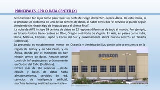 Pero también tan lejos como para tener un perfil de riesgo diferente”, explica Álava. De esta forma, si
se produce un problema en uno de los centros de datos, al haber otros dos “el servicio se puede seguir
ofreciendo sin ningún tipo de impacto para el cliente final”.
La nube de AWS incluye 69 centros de datos en 22 regiones diferentes de todo el mundo. Por ejemplo,
en Estados Unidos tiene centros en Ohio, Oregón o el Norte de Virginia. En Asia, en países como India,
China, Malasia, Filipinas, Japón y Corea del Sur y próximamente abrirá nuevos centros en Yakarta
(Indonesia).
Su presencia es notablemente menor en Oceanía y América del Sur, donde solo se encuentra en la
PRINCIPALES CPD O DATA CENTER (X)
región de Sídney y en São Paulo, y en
África, donde por el momento no hay
ningún centro de datos. Amazon prevé
construir infraestructuras próximamente
en Ciudad del Cabo (Sudáfrica).
Ofrece más de 165 servicios —desde
cálculo y bases de datos hasta
almacenamiento, servicios de red,
servicios de inteligencia artificial,
machine learning, realidad aumentada—
SJM Computación 4.0 37
 