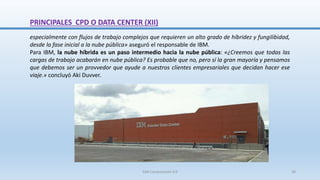 PRINCIPALES CPD O DATA CENTER (XII)
especialmente con flujos de trabajo complejos que requieren un alto grado de híbridez y fungilibidad,
desde la fase inicial a la nube pública» aseguró el responsable de IBM.
Para IBM, la nube híbrida es un paso intermedio hacia la nube pública: «¿Creemos que todas las
cargas de trabajo acabarán en nube pública? Es probable que no, pero sí la gran mayoría y pensamos
que debemos ser un provvedor que ayude a nuestros clientes empresariales que decidan hacer ese
viaje.» concluyó Aki Duvver.
SJM Computación 4.0 39
 