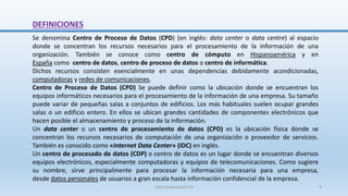 DEFINICIONES
Se denomina Centro de Proceso de Datos (CPD) (en inglés: data center o data centre) al espacio
donde se concentran los recursos necesarios para el procesamiento de la información de una
organización. También se conoce como centro de cómputo en Hispanoamérica y en
España como centro de datos, centro de proceso de datos o centro de informática.
Dichos recursos consisten esencialmente en unas dependencias debidamente acondicionadas,
computadoras y redes de comunicaciones.
Centro de Proceso de Datos (CPD) Se puede definir como la ubicación donde se encuentran los
equipos informáticos necesarios para el procesamiento de la información de una empresa. Su tamaño
puede variar de pequeñas salas a conjuntos de edificios. Los más habituales suelen ocupar grandes
salas o un edificio entero. En ellos se ubican grandes cantidades de componentes electrónicos que
hacen posible el almacenamiento y proceso de la información.
Un data center o un centro de procesamiento de datos (CPD) es la ubicación física donde se
concentran los recursos necesarios de computación de una organización o proveedor de servicios.
También es conocido como «Internet Data Center» (IDC) en inglés.
Un centro de procesado de datos (CDP) o centro de datos es un lugar donde se encuentran diversos
equipos electrónicos, especialmente computadoras y equipos de telecomunicaciones. Como sugiere
su nombre, sirve principalmente para procesar la información necesaria para una empresa,
desde datos personales de usuarios a gran escala hasta información confidencial de la empresa.
SJM Computación 4.0 4
 