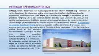 PRINCIPALES CPD O DATA CENTER (XVI)
AliCloud , la rama de servicios en la nube del gigante chino de Internet Alibaba Group , ha lanzado un
centro de datos en Hong Kong, que será su primer centro de datos fuera de China continental.
El proveedor, también conocido como Aliyun , se ha asociado con Towngas , la empresa de gas más
grande de Hong Kong (2014), para construir el centro de datos, según un informe de Alizila, un sitio
web de noticias propiedad de Alibaba que cubre la empresa y la industria del comercio electrónico.
La noticia llega aproximadamente una semana después de que la compañía anunciara el lanzamiento
de un centro de datos en Beijing , su tercera ubicación en China continental. El proveedor, cuya
empresa matriz presentó documentos ante la Comisión de Bolsa y Valores de EE. UU. Para una oferta
pública inicial en los mercados
estadounidenses a principios de este
mes, planea expandirse
internacionalmente, y el centro de
datos de Hong Kong es el primer paso.
La instalación prestará servicios a la
región de la Gran China y el sudeste
asiático. La compañía también está
considerando expandirse en los EE. UU.
SJM Computación 4.0 43
 