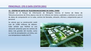 12.- CENTRO DE DATOS DE TELECOMUNICACIONES DE CHINA, CHINA
Ubicado en el Parque de Información de Mongolia Interior, el Centro de Datos de
Telecomunicaciones de China abarca más de 3,2 millones de metros cuadrados y contiene un centro
de datos de computación en la nube, centros de llamadas, almacén, oficinas y alojamiento para el
personal.
Se calcula que su construcción costó
más de 3.000 millones de dólares.
Cabe señalar que Hohhot es una
ubicación atractiva para los centros de
datos más grandes del mundo, como
su nivel de precipitación y el clima, con
una temperatura media de 6°C.
PRINCIPALES CPD O DATA CENTER (XXV)
SJM Computación 4.0 52
 