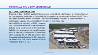 13.- CENTRO DE DATOS DE UTAH
El centro de datos de Utah, que también se conoce como el Centro de Datos de la Iniciativa Nacional
de Ciberseguridad Integral de la Comunidad de Inteligencia, se encuentra en Bluffdale (Utah). Cubre
casi medio millón de metros cuadrados. Está diseñado teniendo en cuenta el alcance futuro de la
digitalización y puede almacenar datos en el orden de exabytes o más.
La instalación se completó en 2019 y se gastó
una cantidad estimada de 1.500 millones de
dólares en la construcción de la instalación.
Debido a las sobrecargas de energía masivas
hacia el final de su finalización, la instalación
abrió después de un año de retraso. Esta
instalación utiliza alrededor de 65 megavatios
de electricidad que cuesta alrededor de 40
millones de dólares al año.
PRINCIPALES CPD O DATA CENTER (XXVI)
SJM Computación 4.0 53
 