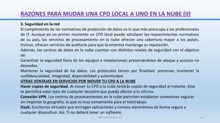 RAZONES PARA MUDAR UNA CPD LOCAL A UNO EN LA NUBE (II)
3. Seguridad en la red
El cumplimiento de las normativas de protección de datos es lo que más preocupa a los profesionales
de IT. Aunque en un primer momento un CPD local puede satisfacer los requerimientos normativos
de su país, los servicios de procesamiento en la nube ofrecen una cobertura mayor a los países.
Incluso, ofrecen servicios de auditoría para que la empresa mantenga su reputación.
Además, los centros de datos en la nube cuentan con distintos niveles de seguridad con el objetivo
de:
Garantizar la seguridad física de los equipos e instalaciones; preservándolos de ataque y accesos no
deseados.
Mantener la seguridad de los datos. Los protocolos tienen por finalidad: preservar, mantener la
confidencialidad, integridad, disponibilidad y autenticidad.
OTRAS VENTAJAS EN SERVICIOS POR MOVER TU CPD A LA NUBE
Hacer copias de seguridad. Al mover tu CPD a la nube tendrás copias de seguridad al instante. Esto
te permitirá estar lejos de cualquier desastre que pueda afectar a tu oficina.
Conexión VPN. Los centros de procesamientos en la nube permiten establecer conexiones seguras
sin importar la geografía, lo que es muy conveniente para el teletrabajo.
DaaS. Escritorios virtuales que entregan aplicaciones y correos electrónicos de forma segura a
cualquier dispositivo. Así, TI no deberá tener un software.
SJM Computación 4.0 56
 