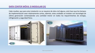 Cabe resaltar, que para esta instalación no se requiere de obra civil alguna, esto hace que los tiempos
de implementación sean relativamente cortos, además, estas unidades se instalan con tecnología de
última generación contemplando una cantidad menor en todos los requerimientos de energía,
refrigeración y seguridad física.
DATA CENTER MÓVIL O MODULAR (II)
SJM Computación 4.0 59
 