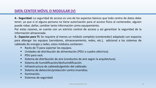 DATA CENTER MÓVIL O MODULAR (V)
4.- Seguridad: La seguridad de acceso es uno de los aspectos básicos que todo centro de datos debe
tener; ya que si el alguna persona no tiene autorización para el acceso físico al contenedor, alguien
puede robar, dañar, cambiar tanto información como equipamiento.
Por estas razones, se cuenta con un estricto control de acceso y así garantizar la seguridad de la
información almacenada.
5.- Espacios para TI: Se requiere al menos un módulo completo (contenedor) adaptado con espacios
para albergar los equipos (servidores, almacenamiento, redes, etc.), adicional a los sistemas de
cableado de energía y redes, estos módulos contienen:
 Racks de TI para soportar los equipos.
 Unidades de distribución de alimentación (PDU o cuadro eléctrico).
 PDU para rack.
 Sistema de distribución de aire (conductos de aire según la arquitectura).
 Sistema de humidificación/deshumidificación.
 Infraestructura de cableado/gestión del cableado.
 Sistema de detección/protección contra incendios.
 Iluminación.
 Sistemas de seguridad.
SJM Computación 4.0 62
 