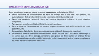 DATA CENTER MÓVIL O MODULAR (VII)
Estos son algunos casos por los que se podría implementar un Data Center Móvil:
 Existe necesidad de procesamiento de datos en tiempo real o casi real. Por ejemplo, en
automatización de la producción (robots) o automatización industrial (grúas).
 Existe una necesidad temporal, como en eventos deportivos, militares u otros eventos
temporales.
 Para algunos casos la movilidad del Data Center es importante.
 Se va a ubicar un Data Center en un entorno exigente como una aplicación industrial, un pozo
petrolífero, etc.
 Se necesita un Data Center de recuperación para una catástrofe de pequeña magnitud.
 En necesario tener las diferentes consideraciones de una solución para Data Center de este tipo y
las ventas que va a traer consigo, adicional a esto previo se debe realizar un análisis de las
necesidades del negocio y los posibles escenarios en los cuales pueda aplicar esta tecnología para
así poder definir cual es la más adecuada.
SJM Computación 4.0 64
 