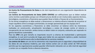 CONCLUSIONES
Un Centro De Procesamiento De Datos es de vital importancia en una organización dependiente de
tecnología.
Los Centros de Procesamiento de Datos (DATA CENTER) son edificaciones que se deben evaluar
como recintos sustentables porque son infraestructuras donde se ven involucrados aspectos técnicos,
tecnológicos, económicos y financieros que pueden llevar al éxito o fracaso de su funcionamiento.
En los temas energéticos se debe evaluar y dimensionar su máxima eficacia tratando de encontrar el
mayor equilibrio entre la energía suministrada y la energía aprovechada por los equipos de IT.
En los aspectos económicos y financieros se debe encontrar un balance entre las inversiones
realizadas en construcción, actualización tecnológica y costos de energía contra el retorno y
recuperación de esa inversión; ambos temas se deben tratar en conjunto, evaluarlos por separado no
genera beneficios sustentables.
Para los CPD´s de gran tamaño es importante recurrir a criterios de modularidad y optimización
energética, lo cual será la prueba de fuego para hablar de una operación óptima y poder mantener
con un nivel de performance alto la efectividad de los servicios medidos.
Los centros de datos son uno de los elementos más importante para la seguridad y disponibilidad de
los datos de una empresa moderna, por este motivo contar con un data center de TIER elevada
permite que las organizaciones puedan guardar información relevante con un alto nivel de seguridad
y contar con un respaldo frente a diversos desastres.
SJM Computación 4.0 65
 