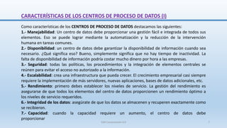 Como características de los CENTROS DE PROCESO DE DATOS destacamos las siguientes:
1.- Manejabilidad: Un centro de datos debe proporcionar una gestión fácil e integrada de todos sus
elementos. Eso se puede lograr mediante la automatización y la reducción de la intervención
humana en tareas comunes.
2.- Disponibilidad: un centro de datos debe garantizar la disponibilidad de información cuando sea
necesario. ¿Qué significa eso? Bueno, simplemente significa que no hay tiempo de inactividad. La
falta de disponibilidad de información podría costar mucho dinero por hora a las empresas.
3.- Seguridad: todas las políticas, los procedimientos y la integración de elementos centrales se
reúnen para evitar el acceso no autorizado a la información.
4.- Escalabilidad: crea una infraestructura que pueda crecer. El crecimiento empresarial casi siempre
requiere la implementación de más servidores, nuevas aplicaciones, bases de datos adicionales, etc.
5.- Rendimiento: primero debes establecer los niveles de servicio. La gestión del rendimiento es
asegurarse de que todos los elementos del centro de datos proporcionen un rendimiento óptimo a
los niveles de servicio requeridos.
6.- Integridad de los datos: asegúrate de que los datos se almacenen y recuperen exactamente como
se recibieron.
7.- Capacidad: cuando la capacidad requiere un aumento, el centro de datos debe
proporcionar
CARACTERÍSTICAS DE LOS CENTROS DE PROCESO DE DATOS (I)
SJM Computación 4.0 7
 
