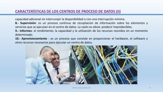 capacidad adicional sin interrumpir la disponibilidad o con una interrupción mínima.
8.- Supervisión: es un proceso continuo de recopilación de información sobre los elementos y
servicios que se ejecutan en el centro de datos. La razón es obvia: predecir impredecibles.
9.- Informes: el rendimiento, la capacidad y la utilización de los recursos reunidos en un momento
determinado.
10.- Aprovisionamiento : es un proceso que consiste en proporcionar el hardware, el software y
otros recursos necesarios para ejecutar un centro de datos.
CARACTERÍSTICAS DE LOS CENTROS DE PROCESO DE DATOS (II)
SJM Computación 4.0 8
 