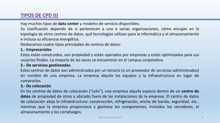 Hay muchos tipos de data center y modelos de servicio disponibles.
Su clasificación depende de si pertenecen a una o varias organizaciones, cómo encajan en la
topología de otros centros de datos, qué tecnologías utilizan para la informática y el almacenamiento
e incluso su eficiencia energética.
Destacamos cuatro tipos principales de centros de datos:
1.- Empresariales
Estos están construidos, son propiedad y están operados por empresas y están optimizados para sus
usuarios finales. La mayoría de las veces se encuentran en el campus corporativo.
2.- De servicios gestionados
Estos centros de datos son administrados por un tercero (o un proveedor de servicios administrados)
en nombre de una empresa. La empresa alquila los equipos y la infraestructura en lugar de
comprarlos.
3.- De colocación
En los centros de datos de colocación (“colo”), una empresa alquila espacio dentro de un centro de
datos de propiedad de otros y ubicado fuera de las instalaciones de la empresa. El centro de datos
de colocación aloja la infraestructura: construcción, refrigeración, ancho de banda, seguridad, etc.,
mientras que la empresa proporciona y gestiona los componentes, incluidos los servidores, el
almacenamiento y los cortafuegos.
TIPOS DE CPD (I)
SJM Computación 4.0 9
 