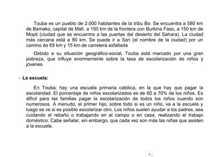 6
Touba es un pueblo de 2.000 habitantes de la tribu Bo. Se encuentra a 580 km
de Bamako, capital de Malí, a 150 km de la frontera con Burkina Faso, a 150 km de
Mopti (ciudad que se encuentra a las puertas del desierto del Sahara). La ciudad
más cercana está a 80 km. Se puede ir a San (el nombre de la ciudad) por un
camino de 65 km y 15 km de carretera asfaltada
Debido a su situación geográfico-social, Touba está marcado por una gran
pobreza, que influye enormemente sobre la tasa de escolarización de niños y
jóvenes.
- La escuela:
En Touba, hay una escuela primaria católica, en la que hay que pagar la
escolaridad. El porcentaje de niños escolarizados es de 60 a 70% de los niños. Es
difícil para las familias pagar la escolarización de todos los niños cuando son
numerosos. A menudo, el primer hijo, sobre todo si es un niño, va a la escuela y
luego se ve si es posible escolarizar otro. Los niños suelen ayudar a los padres, sea
cuidando el rebaño o trabajando en el campo o en casa, realizando el trabajo
doméstico. Cabe señalar, sin embargo, que cada vez son más las niñas que asisten
a la escuela.
 