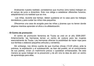 6
Analizando nuestra realidad, constatamos que muchos (sino todos) trabajan en
el campo de junio a diciembre. Esto nos obliga a establecer diferentes horarios,
adaptándonos a la realidad que se vive.
Las niñas, durante ese tiempo, deben quedarse en la casa para los trabajos
domésticos y para cuidar los niños más pequeños.
Ofrecemos una casa de acogida para las niñas y jóvenes que no tienen donde
alojarse mientras aprenden el oficio o la alfabetización.
- El Centro de promoción
El centro de promoción femenina de Touba se creó en el año 2006-2007.
Anteriormente, las hermanas tenían un centro de costura para las mujeres
esencialmente de Touba. Las hermanas ofrecían la posibilidad de hacer ropa para
sus familias o elaborar pequeños artículos y venderlos.
Sin embargo, nos dimos cuenta de que muchas chicas (13-20 años), ante la
pobreza, la explotación y el subdesarrollo, se iban del pueblo, sin el conocimiento
de sus padres, vivían un matrimonio precoz o quedaban embarazadas. De esta
manera se quiso trabajar en la prevención y de ahí vino la idea de abrir un centro
de aprendizaje para ellas.
 