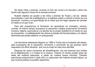 6
De estas niñas y jóvenes, muchas no han ido nunca a la escuela y otras han
hecho solo algunos cursos de la escuela primaria.
Nuestro objetivo es ayudar a las niñas y jóvenes de Touba y de las aldeas
circundantes a salir del analfabetismo y la pobreza social y cultural a través de una
formación humana y el aprendizaje de un oficio que les haga capaces de cambiar
el medio en el que viven.
Para ello proponemos la formación de aprendices en bordados, costura,
crochet. Al mismo tiempo buscamos la educación integral proponiendo formación
humana, higiene, puericultura y el estudio de su propia realidad en el medio en que
se encuentran. La alfabetización les ofrece el estudio del francés básico y el cálculo
elemental para poder elaborar un presupuesto.
Las hermanas salesianas llegaron en 1985 a Touba tras la invitación del obispo,
para encargarse de la educación, formación y promoción de las jóvenes como
respuesta a la difícil situación que vive la mujer en esta zona del Mali.
Después de varios momentos de sensibilización, hoy día tenemos tres niveles
en la alfabetización y 4 niveles en la costura. Todavía no hemos podido dotar las
salas del material adecuado, a pesar de nuestra buena voluntad. También
querríamos proporcionar a cada niño y a cada joven del material escolar básico, ya
que muchos padres no pueden adquirirlos.
 