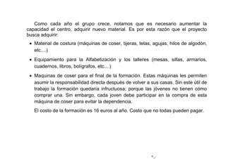 6
Como cada año el grupo crece, notamos que es necesario aumentar la
capacidad el centro, adquirir nuevo material. Es por esta razón que el proyecto
busca adquirir:
• Material de costura (máquinas de coser, tijeras, telas, agujas, hilos de algodón,
etc....)
• Equipamiento para la Alfabetización y los talleres (mesas, sillas, armarios,
cuadernos, libros, bolígrafos, etc....)
• Maquinas de coser para el final de la formación. Estas máquinas les permiten
asumir la responsabilidad directa después de volver a sus casas. Sin este útil de
trabajo la formación quedaría infructuosa; porque las jóvenes no tienen cómo
comprar una. Sin embargo, cada joven debe participar en la compra de esta
máquina de coser para evitar la dependencia.
El costo de la formación es 16 euros al año. Costo que no todas pueden pagar.
 
