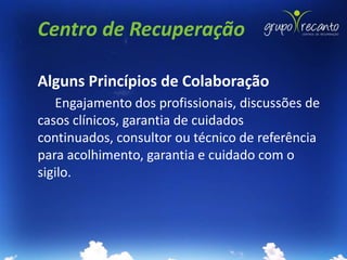Centro de Recuperação

Alguns Princípios de Colaboração
   Engajamento dos profissionais, discussões de
casos clínicos, garantia de cuidados
continuados, consultor ou técnico de referência
para acolhimento, garantia e cuidado com o
sigilo.
 