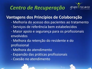 Centro de Recuperação
Vantagens dos Princípios de Colaboração
  - Melhoria do acesso dos pacientes ao tratamento
  - Serviços de referência bem estabelecidos
  - Maior apoio e segurança para os profissionais
  envolvidos
  - Melhora da retenção do residente e do
  profissional
  - Melhora do atendimento
  - Expansão das práticas profissionais
  - Coesão no atendimento
 