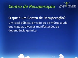 Centro de Recuperação

O que é um Centro de Recuperação?
Um local público, privado ou de mútua ajuda
que trata as diversas manifestações da
dependência química.
 