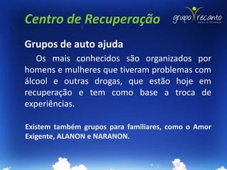 Centro de Recuperação
Grupos de auto ajuda
   Os mais conhecidos são organizados por
homens e mulheres que tiveram problemas com
álcool e outras drogas, que estão hoje em
recuperação e tem como base a troca de
experiências.

Existem também grupos para familiares, como o Amor
Exigente, ALANON e NARANON.
 