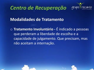 Centro de Recuperação
Modalidades de Tratamento

o Tratamento Involuntário - É indicado a pessoas
  que perderam a liberdade de escolha e a
  capacidade de julgamento. Que precisam, mas
  não aceitam a internação.
 