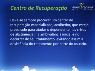 Centro de Recuperação
Deve-se sempre procurar um centro de
recuperação especializado, acolhedor, que esteja
preparado para ajudar o dependente nas crises
de abstinência, na ambivalência inicial e no
decorrer de seu tratamento, evitando assim a
desistência do tratamento por parte do usuário.
 