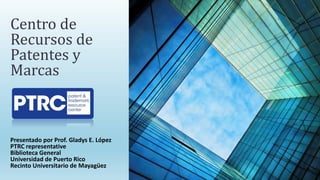 Presentado por Prof. Gladys E. López
PTRC representative
Biblioteca General
Universidad de Puerto Rico
Recinto Universitario de Mayagüez
Centro de
Recursos de
Patentes y
Marcas
 
