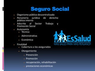 Seguro Social
 Organismo público descentralizado
 Personería jurídica de derecho
público interno
 Adscrito al Sector Trabajo y
Promoción Social
 Autonomía
 Técnica
 Administrativa
 Económica
 Finalidad
 Cobertura a los asegurados
 Otorgamiento
 Prevención
 Promoción
 recuperación, rehabilitación
 prestaciones económicas
 