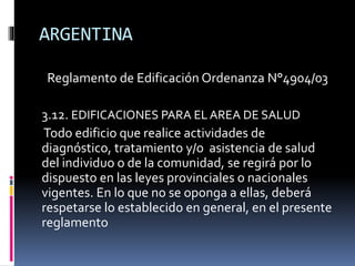 ARGENTINA
Reglamento de Edificación Ordenanza N°4904/03
3.12. EDIFICACIONES PARA EL AREA DE SALUD
Todo edificio que realice actividades de
diagnóstico, tratamiento y/o asistencia de salud
del individuo o de la comunidad, se regirá por lo
dispuesto en las leyes provinciales o nacionales
vigentes. En lo que no se oponga a ellas, deberá
respetarse lo establecido en general, en el presente
reglamento
 