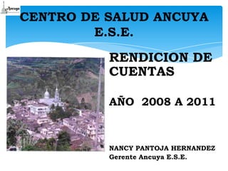 CENTRO DE SALUD ANCUYA
        E.S.E.

          RENDICION DE
          CUENTAS

          AÑO 2008 A 2011



          NANCY PANTOJA HERNANDEZ
          Gerente Ancuya E.S.E.
 