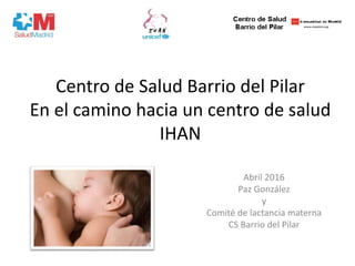 Centro de Salud Barrio del Pilar
En el camino hacia un centro de salud
IHAN
Abril 2016
Paz González
y
Comité de lactancia materna
CS Barrio del Pilar
 