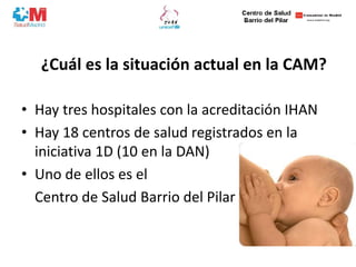 ¿Cuál es la situación actual en la CAM?
• Hay tres hospitales con la acreditación IHAN
• Hay 18 centros de salud registrados en la
iniciativa 1D (10 en la DAN)
• Uno de ellos es el
Centro de Salud Barrio del Pilar
 