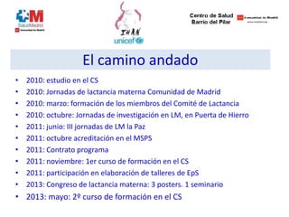 • 2010: estudio en el CS
• 2010: Jornadas de lactancia materna Comunidad de Madrid
• 2010: marzo: formación de los miembros del Comité de Lactancia
• 2010: octubre: Jornadas de investigación en LM, en Puerta de Hierro
• 2011: junio: III jornadas de LM la Paz
• 2011: octubre acreditación en el MSPS
• 2011: Contrato programa
• 2011: noviembre: 1er curso de formación en el CS
• 2011: participación en elaboración de talleres de EpS
• 2013: Congreso de lactancia materna: 3 posters. 1 seminario
• 2013: mayo: 2º curso de formación en el CS
El camino andado
 