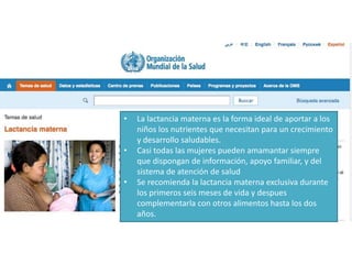 • La lactancia materna es la forma ideal de aportar a los
niños los nutrientes que necesitan para un crecimiento
y desarrollo saludables.
• Casi todas las mujeres pueden amamantar siempre
que dispongan de información, apoyo familiar, y del
sistema de atención de salud
• Se recomienda la lactancia materna exclusiva durante
los primeros seis meses de vida y despues
complementarla con otros alimentos hasta los dos
años.
 