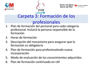 Carpeta 3: Formación de los
profesionales
1. Plan de formación del personal para cada categoría
profesional. Incluirá la persona responsible de la
formación
2. Horas de formación
3. Descripción del mecanismo para asegurar que la
formación es obligatoria
4. Plan de formación para profesionalesde nueva
incorporación
5. Modo de evaluación de los conocimientos adquiridos
6. Plan de formación continuada en LM
 
